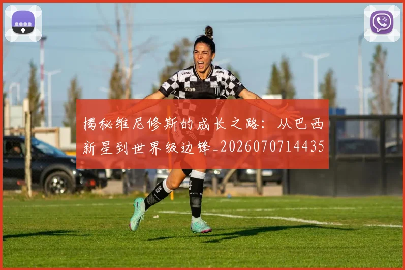揭秘维尼修斯的成长之路：从巴西新星到世界级边锋_20260707144350_20260723184331