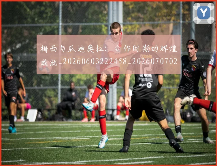 梅西与瓜迪奥拉：合作时期的辉煌成就_20260603222458_20260707022827_20260731180320