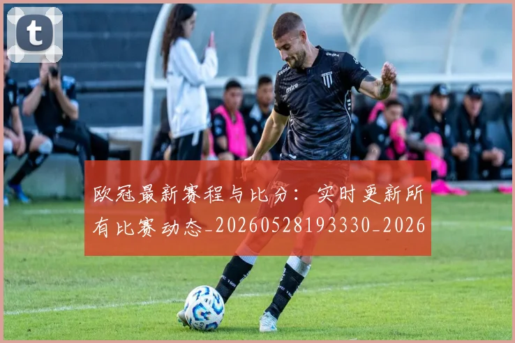 欧冠最新赛程与比分：实时更新所有比赛动态_20260528193330_20260801195914