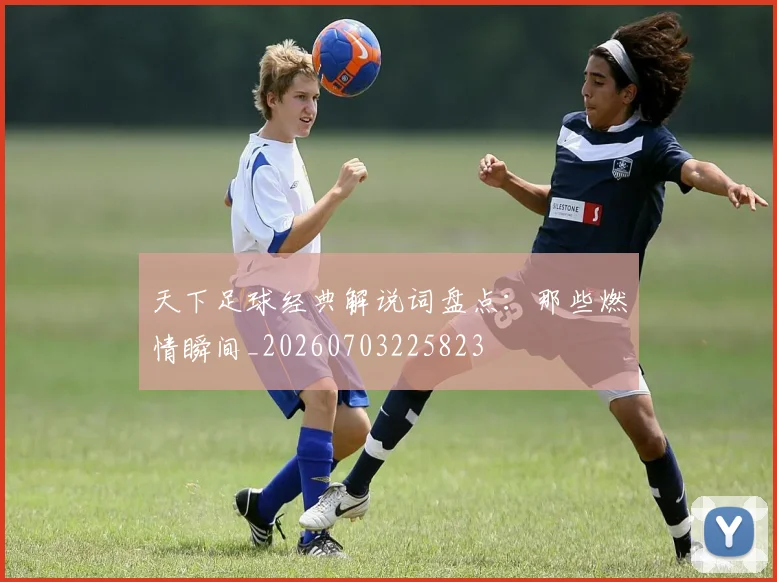 天下足球经典解说词盘点：那些燃情瞬间_20260703225823