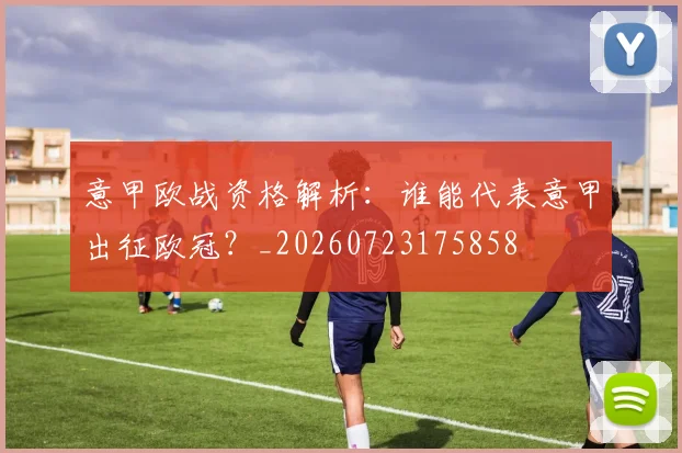 意甲欧战资格解析：谁能代表意甲出征欧冠？_20260723175858