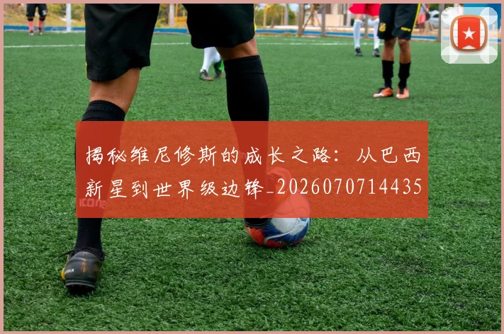 揭秘维尼修斯的成长之路：从巴西新星到世界级边锋_20260707144350_20260723184331