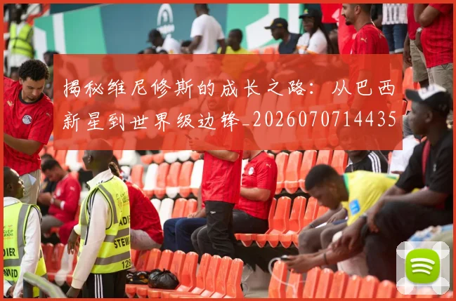 揭秘维尼修斯的成长之路：从巴西新星到世界级边锋_20260707144350